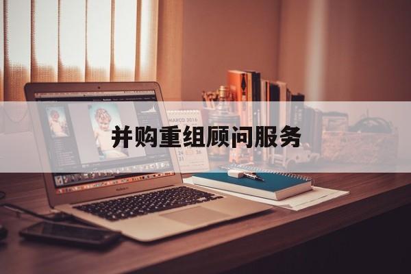 并购重组顾问服务(并购重组顾问主要包括协助咨询人进行什么)日照市